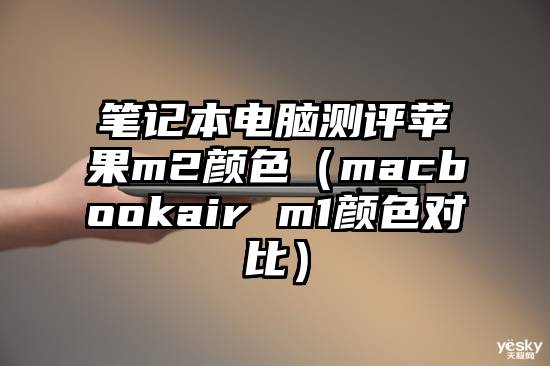 笔记本电脑测评苹果m2颜色（macbookair m1颜色对比）