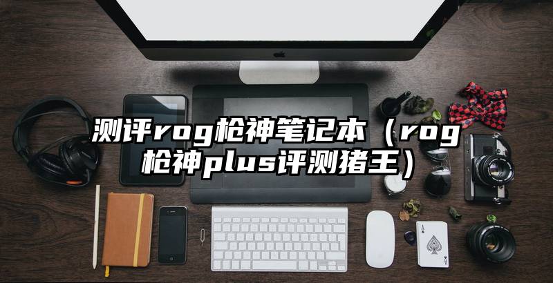 测评rog枪神笔记本（rog枪神plus评测猪王）