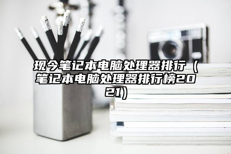 现今笔记本电脑处理器排行（笔记本电脑处理器排行榜2021）