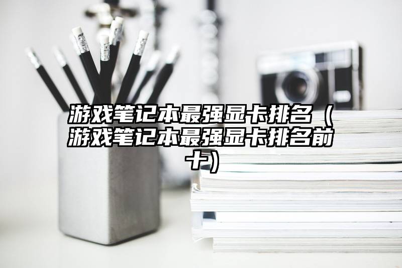 游戏笔记本最强显卡排名（游戏笔记本最强显卡排名前十）