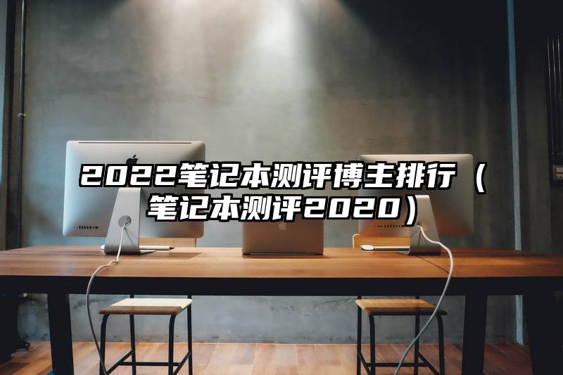 2022笔记本测评博主排行（笔记本测评2020）