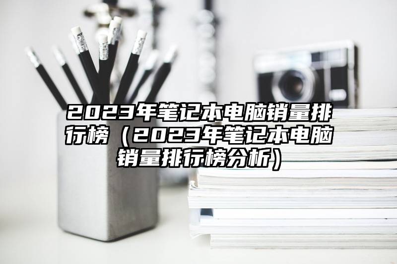 2023年笔记本电脑销量排行榜（2023年笔记本电脑销量排行榜分析）