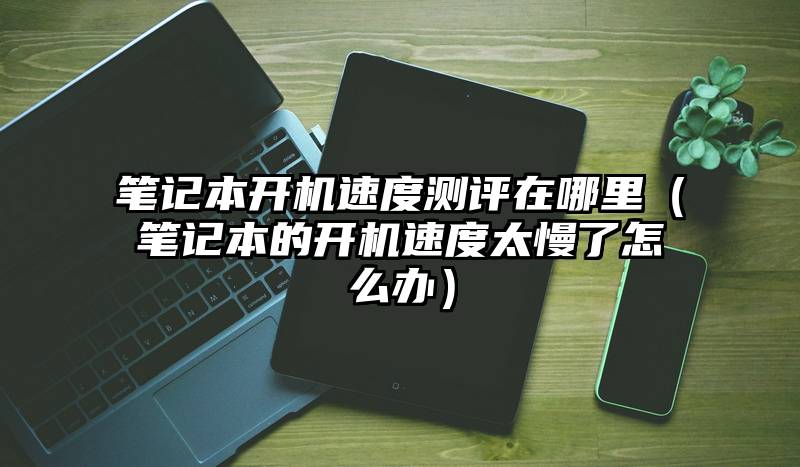 笔记本开机速度测评在哪里（笔记本的开机速度太慢了怎么办）