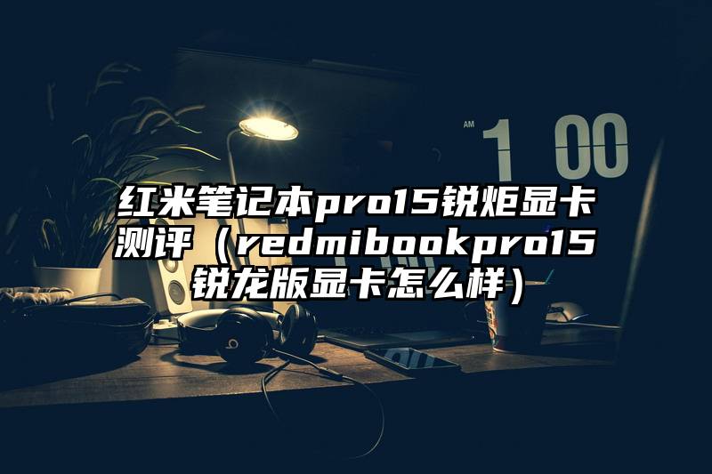 红米笔记本pro15锐炬显卡测评（redmibookpro15锐龙版显卡怎么样）