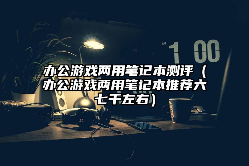 办公游戏两用笔记本测评（办公游戏两用笔记本推荐六七千左右）